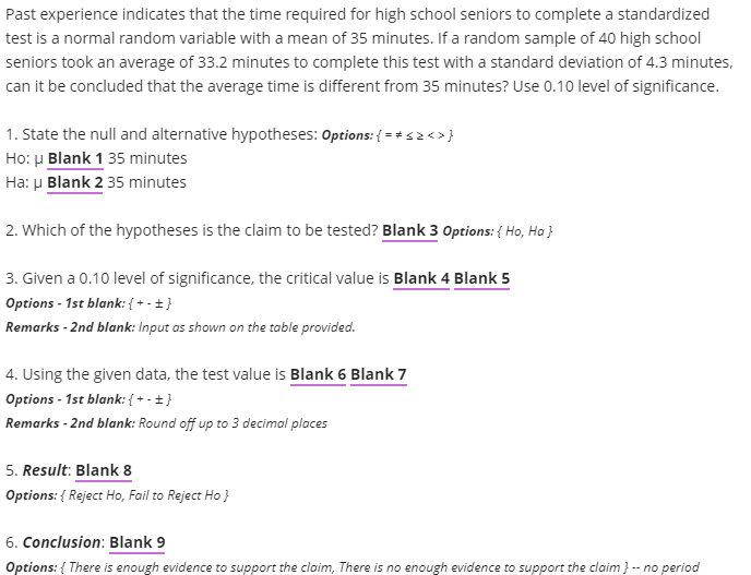 Past experience indicates that the time required for high school seniors to complete a standardized
test is a normal random variable with a mean of 35 minutes. If a random sample of 40 high school
seniors took an average of 33.2 minutes to complete this test with a standard deviation of 4.3 minutes,
can it be concluded that the average time is different from 35 minutes? Use 0.10 level of significance.
1. State the null and alternative hypotheses: Options: { = + s2 <>}
Ho: µ Blank 1 35 minutes
Ha: µ Blank 2 35 minutes
2. Which of the hypotheses is the claim to be tested? Blank 3 Options: { Ho, Ha }
3. Given a 0.10 level of significance, the critical value is Blank 4 Blank 5
Options - 1st blank: { + - +}
Remarks - 2nd blank: Input as shown on the table provided.
4. Using the given data, the test value is Blank 6 Blank 7
Options - 1st blank: { + - +}
Remarks - 2nd blank: Round off up to 3 decimal places
5. Result: Blank 8
Options: { Reject Ho, Fail to Reject Ho }
6. Conclusion: Blank 9
Options: { There is enough evidence to support the claim, There is no enough evidence to support the claim } -- no period
