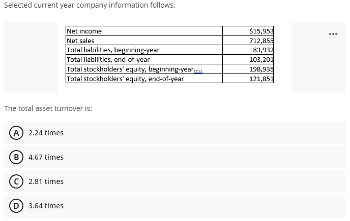 Selected current year company information follows:
Net income
Net sales
Total liabilities, beginning-year
Total liabilities, end-of-year
Total stockholders' equity, beginning-year.
Total stockholders' equity, end-of-year
$15,953
712,855
83,932
103,201
198,935
121,851
...
The total asset turnover is:
(A) 2.24 times
B) 4.67 times
2.81 times
(D 3.64 times
