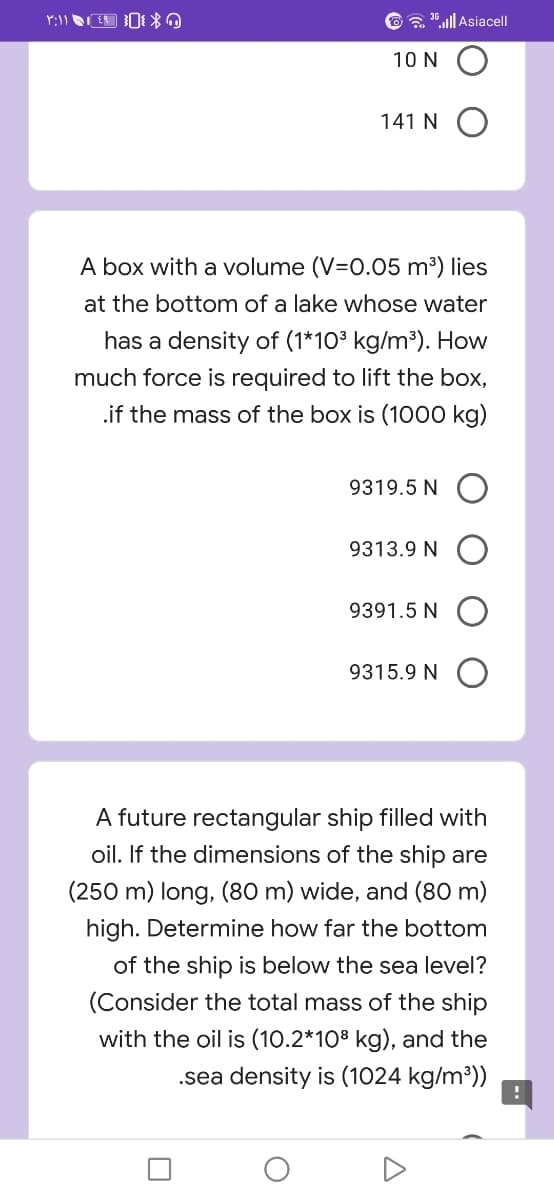 a .ll Asiacel|
10 N
141 N O
A box with a volume (V=0.05 m³) lies
at the bottom of a lake whose water
has a density of (1*10³ kg/m³). How
much force is required to lift the box,
.if the mass of the box is (1000 kg)
9319.5 N O
9313.9 N O
9391.5 N O
9315.9 N O
A future rectangular ship filled with
oil. If the dimensions of the ship are
(250 m) long, (80 m) wide, and (80 m)
high. Determine how far the bottom
of the ship is below the sea level?
(Consider the total mass of the ship
with the oil is (10.2*108 kg), and the
.sea density is (1024 kg/m³))
