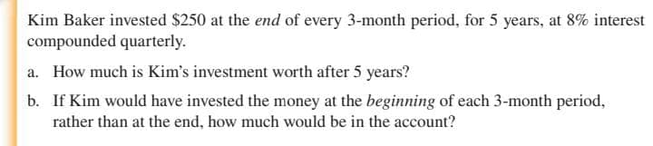 Kim Baker invested $250 at the end of every 3-month period, for 5 years, at 8% interest
compounded quarterly.
a. How much is Kim's investment worth after 5 years?
b. If Kim would have invested the money at the beginning of each 3-month period,
rather than at the end, how much would be in the account?
