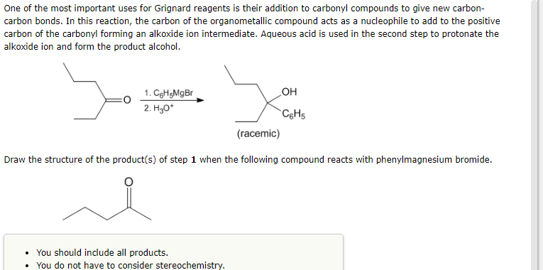 One of the most important uses for Grignard reagents is their addition to carbonyl compounds to give new carbon-
carbon bonds. In this reaction, the carbon of the organometallic compound acts as a nucleophile to add to the positive
carbon of the carbonyl forming an alkoxide ion intermediate. Aqueous acid is used in the second step to protonate the
alkoxide ion and form the product alcohol.
مدا
x
(racemic)
Draw the structure of the product(s) of step 1 when the following compound reacts with phenylmagnesium bromide.
1. C6H5MgBr
2. H₂O*
You should include all products.
You do not have to consider stereochemistry.
OH
C6H5