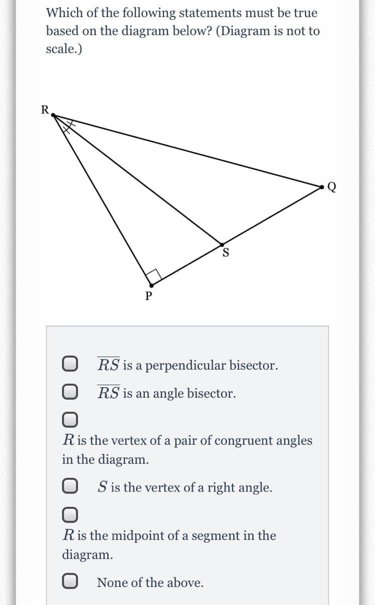 Which of the following statements must be true
based on the diagram below? (Diagram is not to
scale.)
S
RS is a perpendicular bisector.
RS is an angle bisector.
Ris the vertex of a pair of congruent angles
in the diagram.
O Sis the vertex of a right angle.
Ris the midpoint of a segment in the
diagram.
None of the above.
