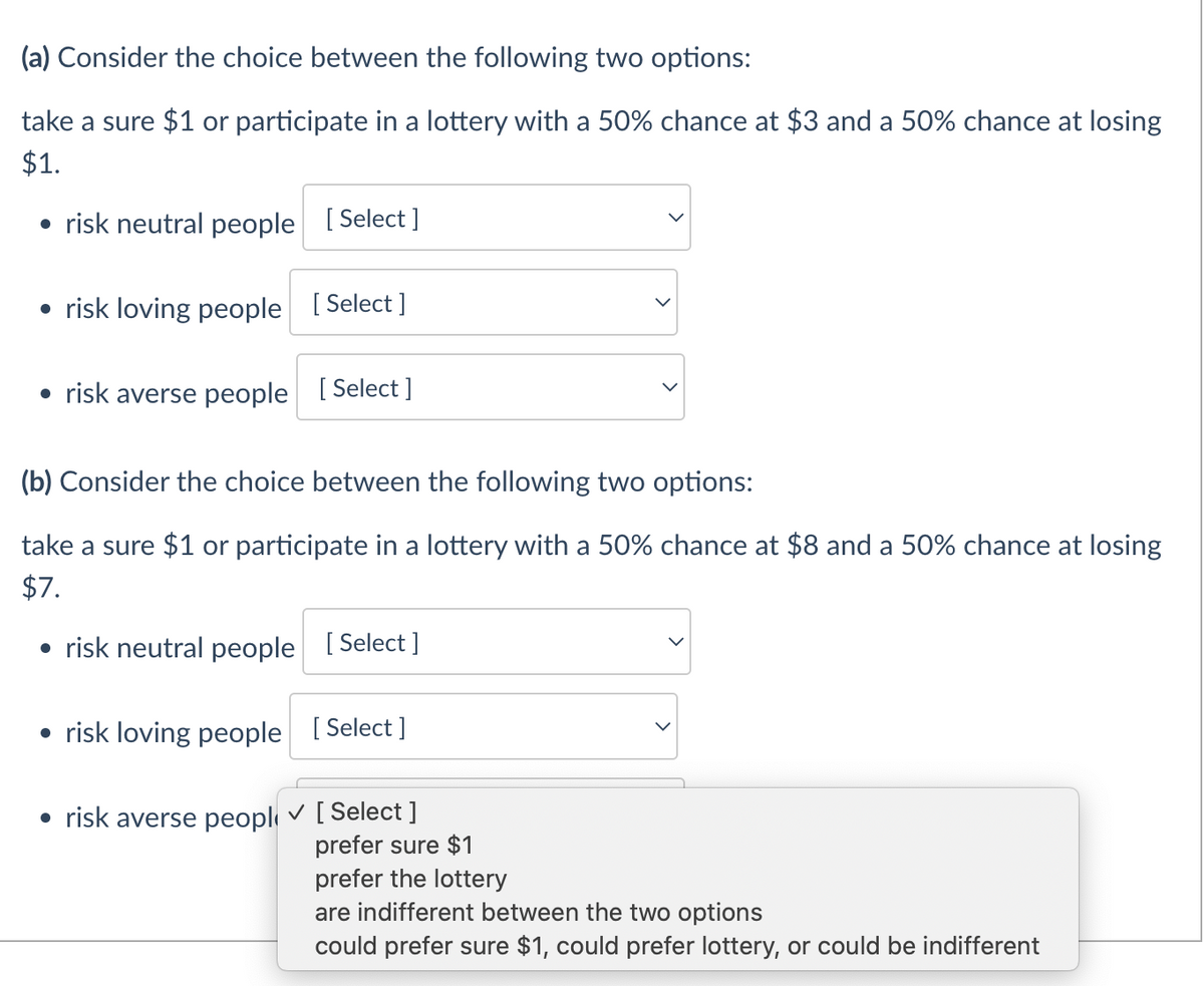 (a) Consider the choice between the following two options:
take a sure $1 or participate in a lottery with a 50% chance at $3 and a 50% chance at losing
$1.
• risk neutral people [Select]
• risk loving people [Select]
• risk averse people [Select]
(b) Consider the choice between the following two options:
take a sure $1 or participate in a lottery with a 50% chance at $8 and a 50% chance at losing
$7.
• risk neutral people [Select]
• risk loving people [Select]
• risk averse peopl✓ [Select ]
prefer sure $1
prefer the lottery
are indifferent between the two options
could prefer sure $1, could prefer lottery, or could be indifferent