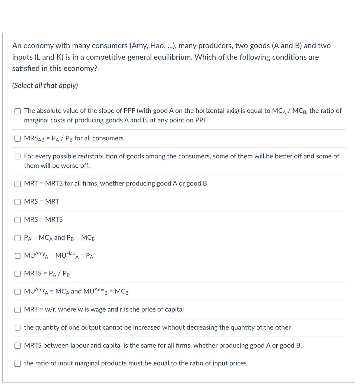 An economy with many consumers (Amy, Hao, ...), many producers, two goods (A and B) and two
inputs (L and K) is in a competitive general equilibrium. Which of the following conditions are
satisfied in this economy?
(Select all that apply)
The absolute value of the slope of PPF (with good A on the horizontal axis) is equal to MCA / MCB, the ratio of
marginal costs of producing goods A and B, at any point on PPF
MRSAB = PA / PB for all consumers
O For every possible redistribution of goods among the consumers, some of them will be better off and some of
them will be worse off.
MRT = MRTS for all firms, whether producing good A or good B
MRS = MRT
MRS = MRTS
OPA = MCA and PB = MCB
O MUAMYA = MUHao A
MRTS =
= PA
= PA / PB
MUAMYA = MCA and MUAmy B = MCB
MRT = w/r, where w is wage and r is the price of capital
the quantity of one output cannot be increased without decreasing the quantity of the other
MRTS between labour and capital is the same for all firms, whether producing good A or good B.
the ratio of input marginal products must be equal to the ratio of input prices