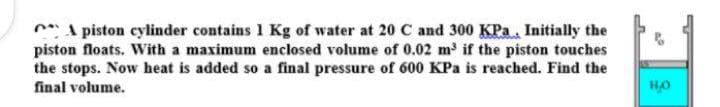 A piston cylinder contains 1 Kg of water at 20 C and 300 KPa, Initially the
piston floats. With a maximum enclosed volume of 0.02 m³ if the piston touches
the stops. Now heat is added so a final pressure of 600 KPa is reached. Find the
final volume.
но