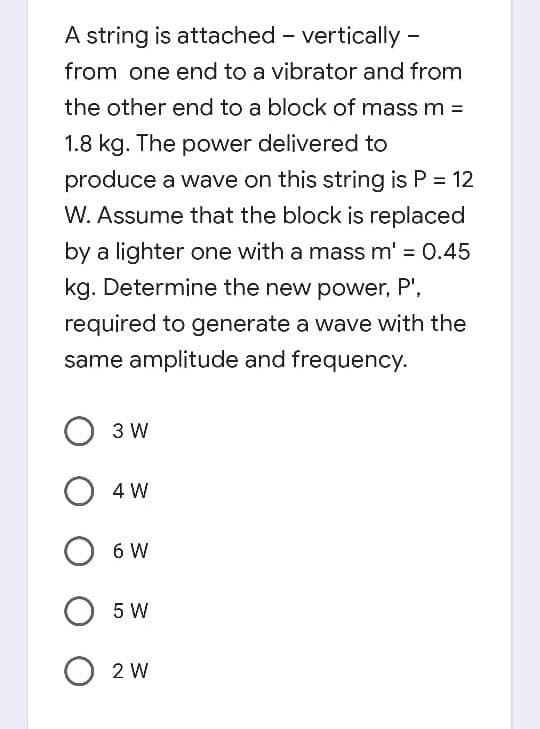 A string is attached - vertically -
from one end to a vibrator and from
the other end to a block of mass m =
1.8 kg. The power delivered to
produce a wave on this string is P = 12
W. Assume that the block is replaced
by a lighter one with a mass m' = 0.45
kg. Determine the new power, P',
required to generate a wave with the
same amplitude and frequency.
O 3 W
O 4 W
6 W
О 5 W
O 2 W
