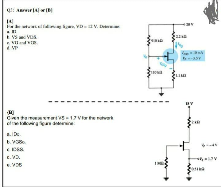 Q3: Answer [A] or [B]
[A]
For the network of following figure, VD = 12 V. Determine:
a. ID.
b. VS and VDS.
c. VG and VGS.
d. VP
{B]
Given the measurement VS = 1.7 V for the network
of the following figure determine:
a. IDQ.
b. VGSQ.
c. IDSS.
d. VD.
e. VDS
www
1910 ΚΩ
Vasa
110 ΚΩ
1 ΜΩ.
- 20 V
• 2,2 kΩ
PO
pss = 10 mA
Vp=-3.5V
1.1 ΚΩ
18 V
2 kg
Vp =-4 V
-OV = 1.7 V
0.51 k