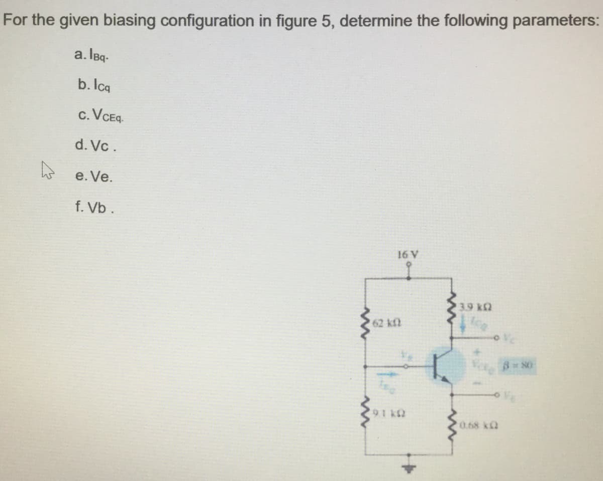 For the given biasing configuration in figure 5, determine the following parameters:
a. IBq-
b. Icq
c. VCEq.
d. Vc .
e e. Ve.
f. Vb.
16 V
3.9 k2
62 kf
0.68 kQ
