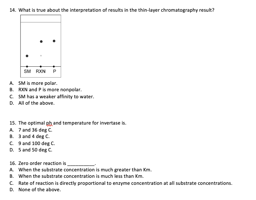 14. What is true about the interpretation of results in the thin-layer chromatography result?
SM RXN
A. SM is more polar.
B. RXN and P is more nonpolar.
C. SM has a weaker affinity to water.
D. All of the above.
15. The optimal pb and temperature for invertase is.
A. 7 and 36 deg C.
B. 3 and 4 deg C.
C. 9 and 100 deg C.
D. 5 and 50 deg C.
16. Zero order reaction is
A. When the substrate concentration is much greater than Km.
B. When the substrate concentration is much less than Km.
C. Rate of reaction is directly proportional to enzyme concentration at all substrate concentrations.
D. None of the above.
