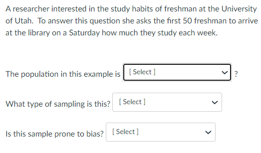 A researcher interested in the study habits of freshman at the University
of Utah. To answer this question she asks the first 50 freshman to arrive
at the library on a Saturday how much they study each week.
The population in this example is [Select ]
What type of sampling is this? [Select ]
Is this sample prone to bias? [Select]
>
