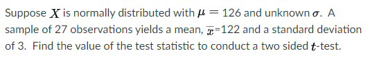 Suppose X is normally distributed with H = 126 and unknown o. A
sample of 27 observations yields a mean, =122 and a standard deviation
of 3. Find the value of the test statistic to conduct a two sided t-test.
