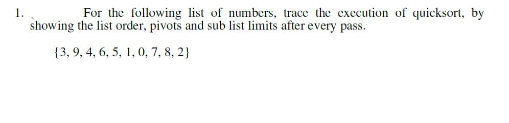 1.
For the following list of numbers, trace the execution of quicksort, by
showing the list order, pivots and sub list limits after every pass.
{3, 9, 4, 6, 5, 1, 0, 7, 8, 2}
