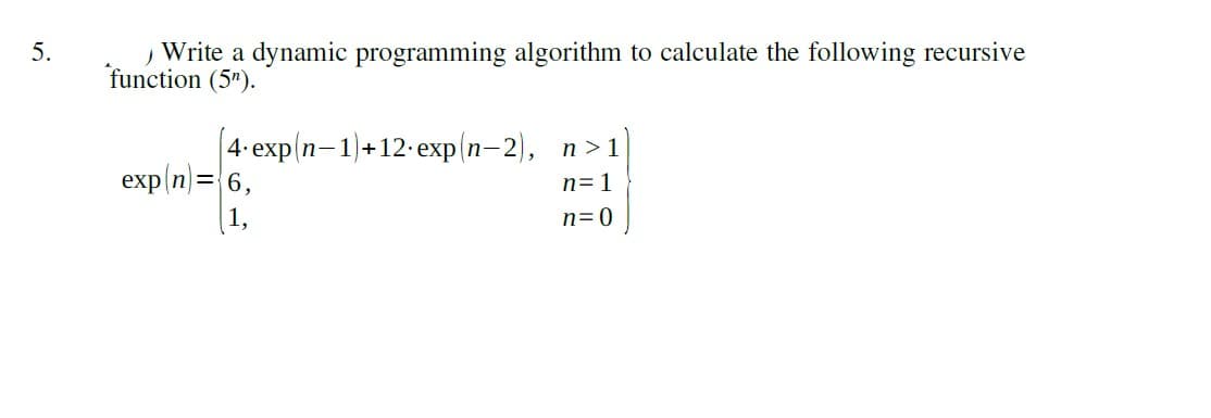 Write a dynamic programming algorithm to calculate the following recursive
function (5").
5.
|4-еxp n-1)+12-еxp (n- 2), п>1
exp(n)=6,
(1,
n= 1
n=0
