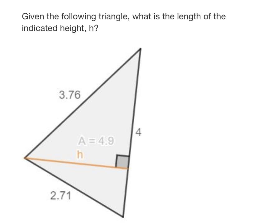 Given the following triangle, what is the length of the
indicated height, h?
3.76
4
A= 4.9
h
2.71
