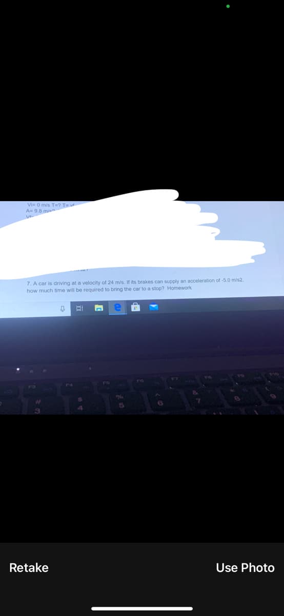 Vi= 0 m/s T=? TE
A= 9.8 mien
7. A car is driving at a velocity of 24 m/s. If its brakes can supply an acceleration of -5.0 m/s2,
how much time will be required to bring the car to a stop? Homework
F3
Retake
Use Photo
