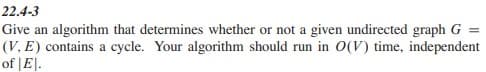 22.4-3
Give an algorithm that determines whether or not a given undirected graph G
(V, E) contains a cycle. Your algorithm should run in 0(V) time, independent
of |E|.
