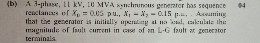 (b) A 3-phase, 11 kV, 10 MVA synchronous generator has sequence
reactances of Xo = 0.05 p.u., X₁ = X₂ = 0.15 p.u., . Assuming
that the generator is initially operating at no load, calculate the
magnitude of fault current in case of an L-G fault at generator
terminals.
04