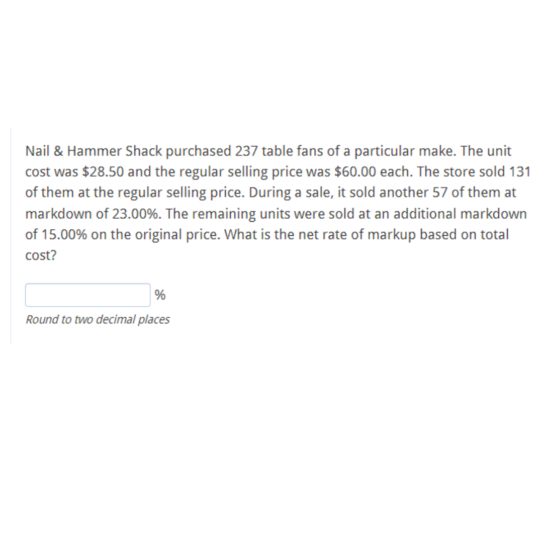 Nail & Hammer Shack purchased 237 table fans of a particular make. The unit
cost was $28.50 and the regular selling price was $60.00 each. The store sold 131
of them at the regular selling price. During a sale, it sold another 57 of them at
markdown of 23.00%. The remaining units were sold at an additional markdown
of 15.00% on the original price. What is the net rate of markup based on total
cost?
%
Round to two decimal places