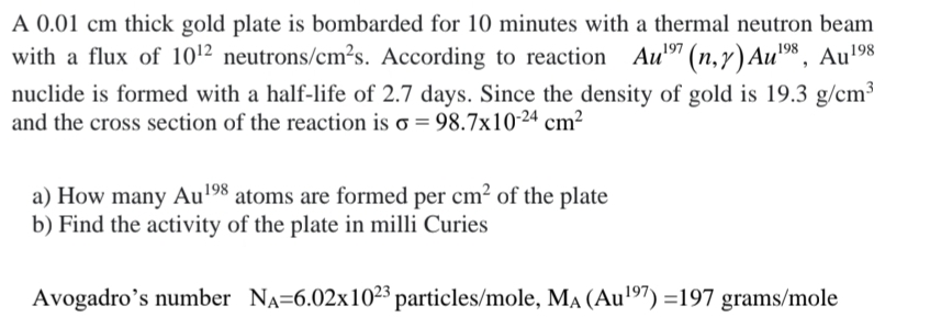 A 0.01 cm thick gold plate is bombarded for 10 minutes with a thermal neutron beam
with a flux of 10¹2 neutrons/cm²s. According to reaction Aul⁹7 (n,r) Au⁹8, Au¹⁹8
197
198
nuclide is formed with a half-life of 2.7 days. Since the density of gold is 19.3 g/cm³
and the cross section of the reaction is o = 98.7x10-24 cm²
a) How many Au¹⁹98 atoms are formed per cm² of the plate
b) Find the activity of the plate in milli Curies
Avogadro's number NA-6.02x1023 particles/mole, MA (Au¹97) =197 grams/mole