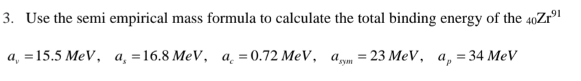 3. Use the semi empirical mass formula to calculate the total binding energy of the 40Zr⁹¹
a₁ =15.5 MeV, a = 16.8 MeV, a = 0.72 MeV, asym = 23 MeV, a, = 34 MeV
ap