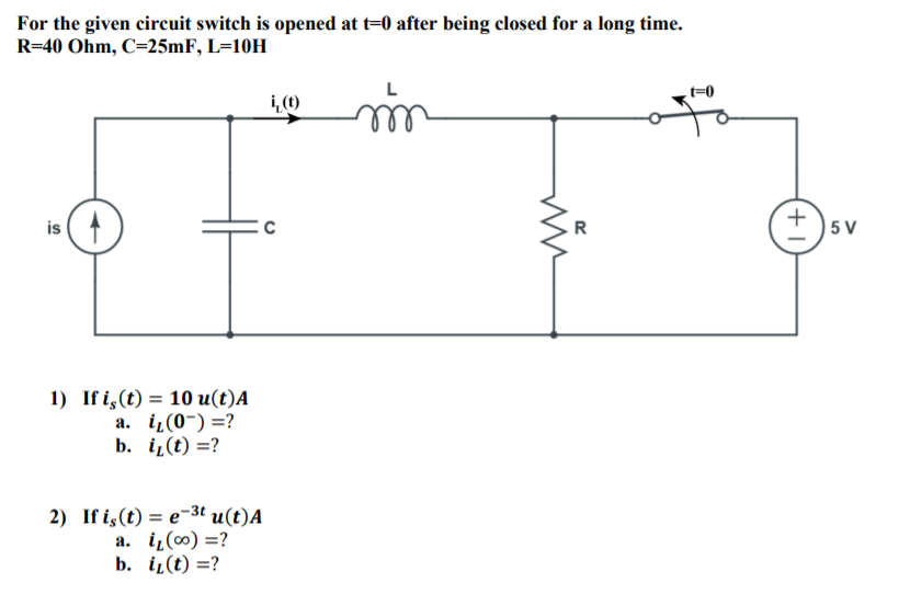 For the given circuit switch is opened at t=0 after being closed for a long time.
R=40 Ohm, C=25MF, L=10H
1,(1)
is (A
| 5 V
R
1) If i,(t) = 10 u(t)A
а. i(0-) %3?
b. i(t) =?
2) If is(t) = e-3t u(t)A
a. i̟(∞) =?
b. iL(t) =?
+1
