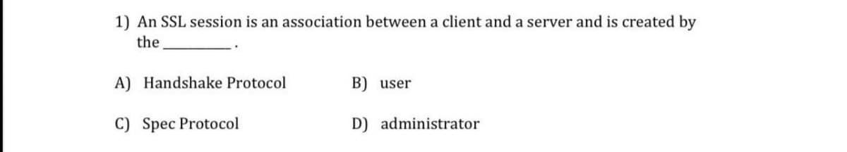 1) An SSL session is an association between a client and a server and is created by
the
A) Handshake Protocol
B) user
C) Spec Protocol
D) administrator
