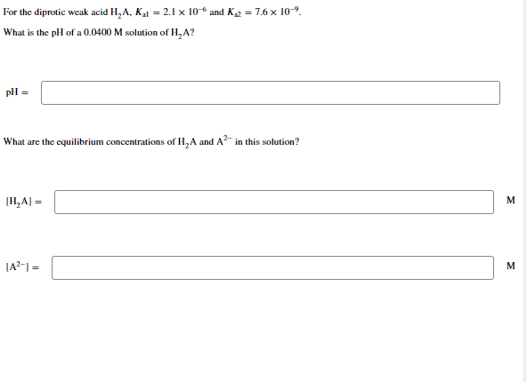 For the diprotic weak acid H₂A, K₁1 = 2.1 x 106 and K₁2 = 7.6 x 10-⁹.
What is the pH of a 0.0400 M solution of H₂A?
pH =
What are the equilibrium concentrations of H₂A and A² in this solution?
[H₂A] =
|A²-1 =
M
M