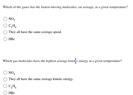 Which of the gases has the fastest-moving molecules, on average, at a given temperature?
O NO₂
OCH
They all have the same average speed.
HBr
Which gas molecules have the highest average kinetic energy at a given temperature?
O NO₂
They all have the same average kinetic energy.
OCH
HBr