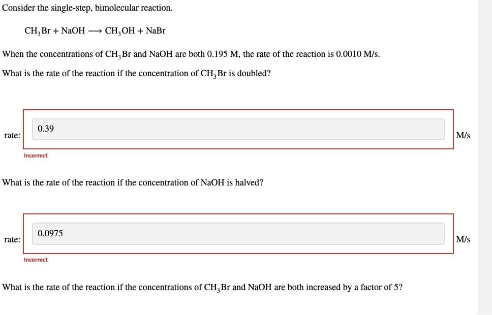 Consider the single-step, bimolecular reaction.
CH,Br + NaOH → CH,OH + NaBr
When the concentrations of CH₂ Br and NaOH are both 0.195 M, the rate of the reaction is 0.0010 M/s.
What is the rate of the reaction if the concentration of CH, Br is doubled?
rate:
0.39
rate:
Incorrect
What is the rate of the reaction if the concentration of NaOH is halved?
0.0975
Incorrect
What is the rate of the reaction if the concentrations of CH3 Br and NaOH are both increased by a factor of 5?
M/s
M/s