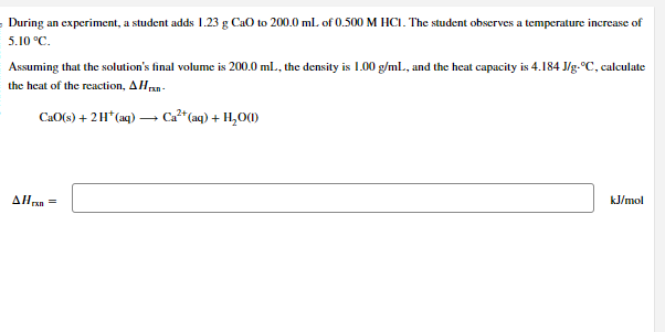 During an experiment, a student adds 1.23 g CaO to 200.0 mL of 0.500 M HCI. The student observes a temperature increase of
5.10 °C.
Assuming that the solution's final volume is 200.0 mL, the density is 1.00 g/mL, and the heat capacity is 4.184 J/g-°C, calculate
the heat of the reaction, A Hrxn-
CaO(s) + 2H* (aq) → Ca²+ (aq) + H₂O(1)
AH =
rall
kJ/mol