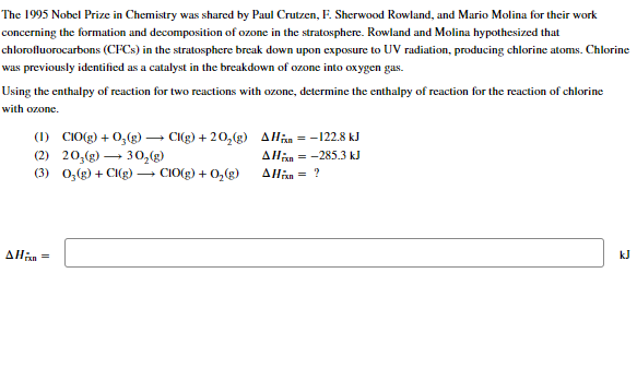 The 1995 Nobel Prize in Chemistry was shared by Paul Crutzen, F. Sherwood Rowland, and Mario Molina for their work
concerning the formation and decomposition of ozone in the stratosphere. Rowland and Molina hypothesized that
chlorofluorocarbons (CFCs) in the stratosphere break down upon exposure to UV radiation, producing chlorine atoms. Chlorine
was previously identified as a catalyst in the breakdown of ozone into oxygen gas.
Using the enthalpy of reaction for two reactions with ozone, determine the enthalpy of reaction for the reaction of chlorine
with ozone.
(1) C10(g) + O₂(g) → Cl(g) +20₂(g) AH
(2) 20,(g) →30₂(g)
(3) 0₂(g) + Cl(g) → CIO(g) + O₂(g)
Allis=
= -122.8 kJ
AH = -285.3 kJ
AHin = ?
kJ