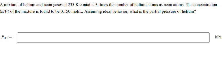 A mixture of helium and neon gases at 235 K contains 3 times the number of helium atoms as neon atoms. The concentration
(n/V) of the mixture is found to be 0.150 mol/L. Assuming ideal behavior, what is the partial pressure of helium?
PHe =
kPa