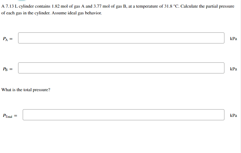 A 7.13 L cylinder contains 1.82 mol of gas A and 3.77 mol of gas B, at a temperature of 31.8 °C. Calculate the partial pressure
of
each gas in the cylinder. Assume ideal gas behavior.
PA=
PB =
What is the total pressure?
PTotal =
kPa
kPa
kPa