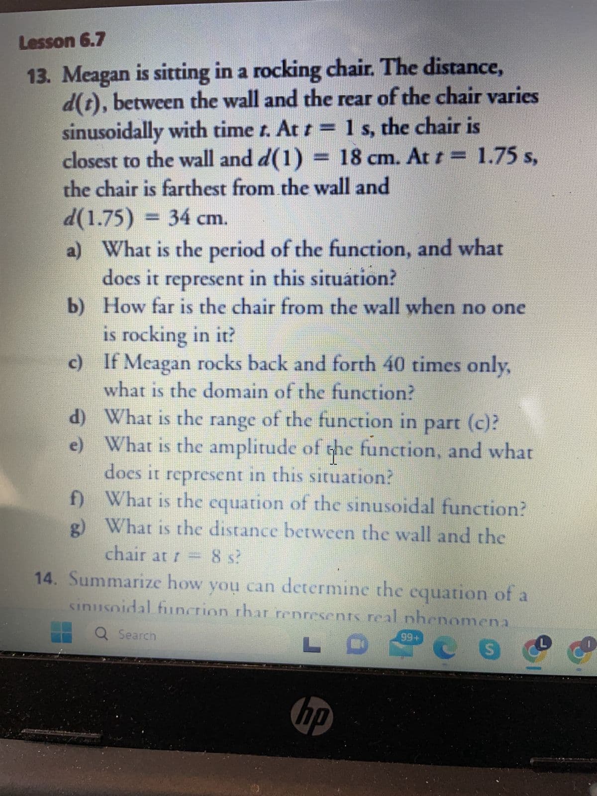 Lesson 6.7
13. Meagan is sitting in a rocking chair. The distance,
d(t), between the wall and the rear of the chair varies
sinusoidally with time t. At t = 1 s, the chair is
closest to the wall and d(1) – 18 cm. At r − 1.75 s,
the chair is farthest from the wall and
d(1.75) = 34 cm.
a) What is the period of the function, and what
does it represent in this situation?
b)
How far is the chair from the wall when no one
is rocking in it?
c)
If Meagan rocks back and forth 40 times only,
what is the domain of the function?
d)
e)
What is the range of the function in part (c)?
What is the amplitude of the function, and what
does it represent in this situation?
f)
What is the equation of the sinusoidal function?
What is the distance between the wall and the
r
chair at t = 8 s?
14. Summarize how you can determine the equation of a
nusoidal function that represents real phenomena
Q Search
LC
S
sin
hp
99+