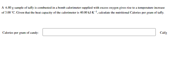 A 6.80 g sample of taffy is combusted in a bomb calorimeter supplied with excess oxygen gives rise to a temperature increase
of 3.00 *C. Given that the heat capacity of the calorimeter is 40.00 kJ-K-¹, calculate the nutritional Calories per gram of taffy.
Calories per gram of candy:
Cal/g