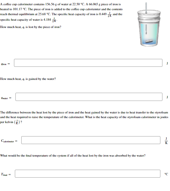 A coffee cup calorimeter contains 156.56 g of water at 22.50 °C. A 66.065 g piece of iron is
heated to 101.17 °C. The piece of iron is added to the coffee cup caloriemter and the contents
reach thermal equilibrium at 25.68 °C. The specific heat capacity of iron is 0.449 and the
specific heat capacity of water is 4.184
How much heat, q, is lost by the piece of iron?
Fire =
How much heat, q, is gained by the water?
qwater =
Ccalorimeter =
The difference between the heat lost by the piece of iron and the heat gained by the water is due to heat transfer to the styrofoam
and the heat required to raise the temperature of the calorimeter. What is the heat capacity of the styrofoam calorimeter in joules
per kelvin (*)?
What would be the final temperature of the system if all of the heat lost by the iron was absorbed by the water?
Tinal
J
=
J
°C