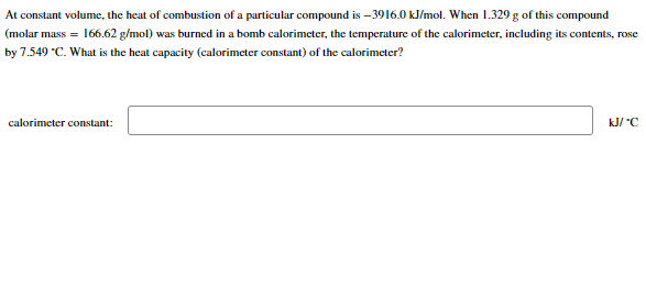 At constant volume, the heat of combustion of a particular compound is -3916.0 kJ/mol. When 1.329 g of this compound
(molar mass = 166.62 g/mol) was burned in a bomb calorimeter, the temperature of the calorimeter, including its contents, rose
by 7.549 "C. What is the heat capacity (calorimeter constant) of the calorimeter?
calorimeter constant:
kJ/ "C