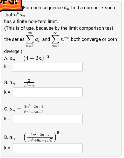 For each sequence a, find a number k such
that n'an
has a finite non-zero limit.
(This is of use, because by the limit comparison test
the series > an and >n-k both converge or both
Σ
Σ
n=1
n=1
diverge.)
А. ат —
(4+ 2n)-2
k =
2
В. а, —
nº +n
k =
2n2+2n+2
С. ап
6n°+6n+2
k =
