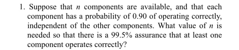 1. Suppose that n components are available, and that each
component has a probability of 0.90 of operating correctly,
independent of the other components. What value of n is
needed so that there is a 99.5% assurance that at least one
component operates correctly?