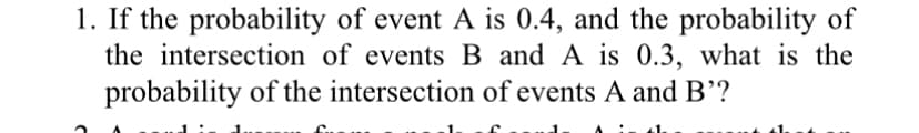 1. If the probability of event A is 0.4, and the probability of
the intersection of events B and A is 0.3, what is the
probability of the intersection of events A and B'?