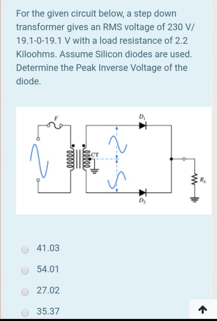 For the given circuit below, a step down
transformer gives an RMS voltage of 230 V/
19.1-0-19.1 V with a load resistance of 2.2
Kiloohms. Assume Silicon diodes are used.
Determine the Peak Inverse Voltage of the
diode.
D
CT
RL
41.03
54.01
27.02
35.37
