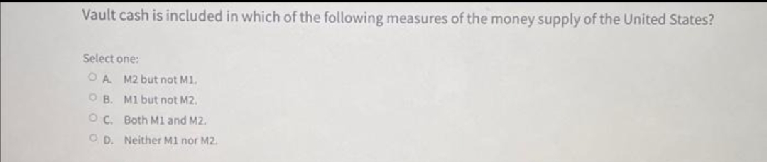 Vault cash is included in which of the following measures of the money supply of the United States?
Select one:
OA. M2 but not M1.
OB. M1 but not M2.
OC. Both M1 and M2.
OD. Neither M1 nor M2.