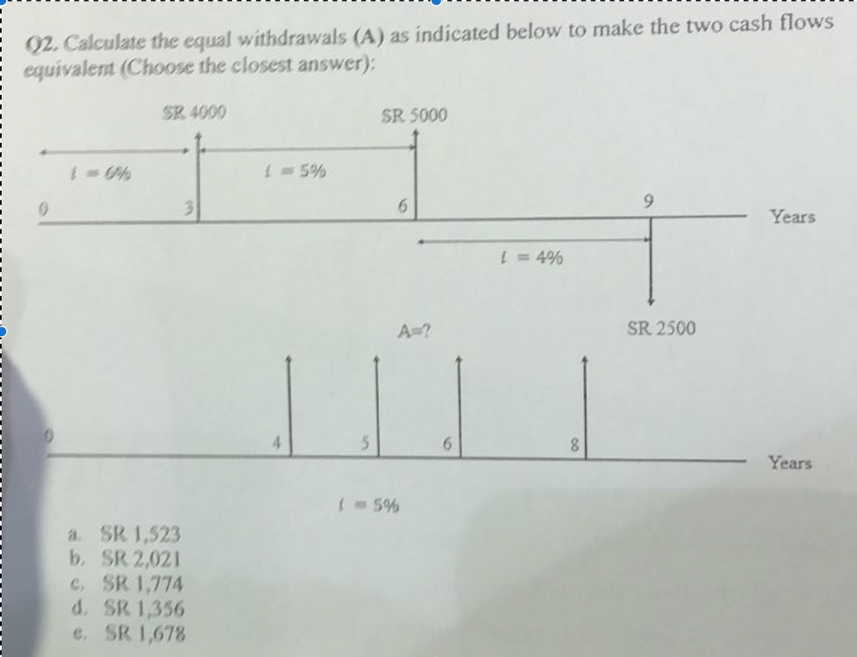 Q2. Calculate the equal withdrawals (A) as indicated below to make the two cash flows
equivalent (Choose the closest answer);
SR 4000
3
a. SR 1,523
b. SR 2,021
c. SR 1,774
d. SR 1,356
e. SR 1,678
{ = 5%
4
SR 5000
6
A=?
( = 5%
L = 4%
8
SR 2500
Years
Years