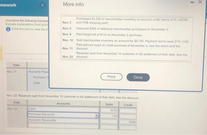 mework
Journalize the following transact
Exclude explanations from journ
(Click the icon to view the tr
Date
Nov. 11
Date
Accounts Paya
Purchase D
Cash
Nov. 22
More info
Cash
Purchase Discounts
Accounts Receivable
Nov. 2
Nov. 6
Purchased $3,500 of merchandise inventory on account under terms 3/10, n/EOM
and FOB shipping point.
Returned $300 of defective merchandise purchased on November 2.
Nov. 8
Paid freight bill of $110 on November 2 purchase.
Nov. 10
Sold merchandise inventory on account for $6,700. Payment terms were 2/15, n/45.
Paid amount owed on credit purchase of November 2, less the return and the
discount.
Nov. 11
Received cash from November 10 customer in full settlement of their debt, less the
Nov. 22 discount.
Nov. 22: Received cash from November 10 customer in full settlement of their debt, less the discount.
Accounts
Debit
Print
6432
134
Done
Credit
6566
X
