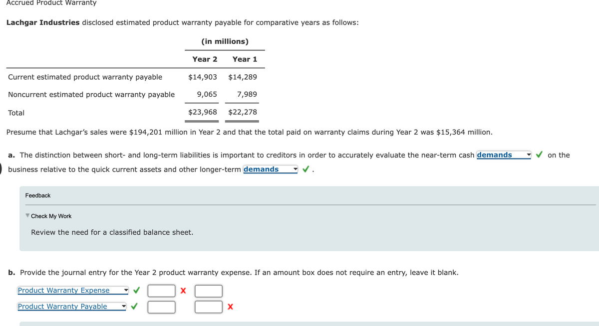 Accrued Product Warranty
Lachgar Industries disclosed estimated product warranty payable for comparative years as follows:
(in millions)
Current estimated product warranty payable
Noncurrent estimated product warranty payable
Total
Year 2
Feedback
$14,903
9,065
$23,968
X
Presume that Lachgar's sales were $194,201 million in Year 2 and that the total paid on warranty claims during Year 2 was $15,364 million.
▼ Check My Work
Review the need for a classified balance sheet.
Year 1
a. The distinction between short- and long-term liabilities is important to creditors in order to accurately evaluate the near-term cash demands
business relative to the quick current assets and other longer-term demands
$14,289
7,989
$22,278
b. Provide the journal entry for the Year 2 product warranty expense. If an amount box does not require an entry, leave it blank.
Product Warranty Expense
Product Warranty Payable
X
on the