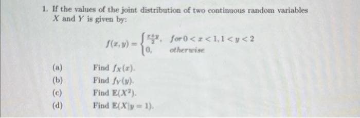 1. If the values of the joint distribution of two continuous random variables
X and Y is given by:
(b)
(c)
(d)
f(x, y) =
√, for0<x<1,1<y<2
10,
Find fx(z).
Find fy (v).
Find E(X²).
Find E(Xy=1).
otherwise