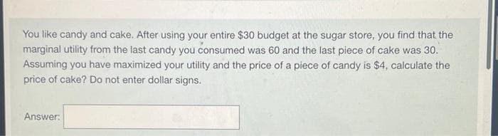 You like candy and cake. After using your entire $30 budget at the sugar store, you find that the
marginal utility from the last candy you consumed was 60 and the last piece of cake was 30.
Assuming you have maximized your utility and the price of a piece of candy is $4, calculate the
price of cake? Do not enter dollar signs.
Answer: