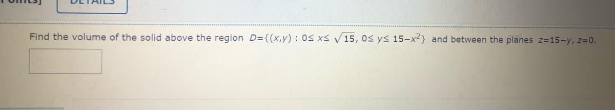 Find the volume of the solid above the region D={(x,y) : 0S xs V 15, 0s ys 15-x2} and between the planes z=15-y, z=0.
