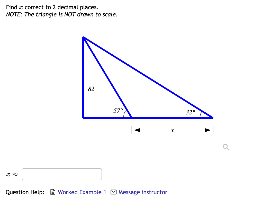 **Finding the Length of a Side in a Right Triangle**

**Problem Statement:**

**Find \( x \) correct to 2 decimal places.**

**NOTE: The triangle is NOT drawn to scale.**

**Diagram Description:**

- The given diagram represents a right triangle outlined in blue.
- The right angle is located at the bottom left corner of the triangle.
- One of the legs of the triangle adjacent to the right angle is labeled as 82 units.
- The angle opposite this leg is labeled as 57 degrees.
- The other non-right angle, adjacent to the unknown side \( x \), is labeled as 32 degrees.
- The base of the triangle, opposite the right angle, is designated as \( x \).

**To Solve:**

1. Use appropriate trigonometric ratios such as sine, cosine or tangent to find \( x \). 
2. Considering the given angles, the cosine of 57 degrees can be used since it relates the adjacent side (82 units) to the hypotenuse (x).

\[ \cos(57^\circ) = \frac{\text{adjacent}}{\text{hypotenuse}} = \frac{82}{x} \]

3. Solve for \( x \):

\[ x = \frac{82}{\cos(57^\circ)} \]

4. Calculate and round the result to 2 decimal places.

**Answer Box:**

\( x \approx \) [Input field]

**Question Help:**

- Worked Example 1
- Message instructor
