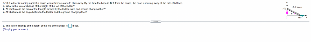 **Educational Exercise: Ladder Sliding Problem**

A 13-ft ladder is leaning against a house when its base starts to slide away. By the time the base is 12 ft from the house, the base is moving away at the rate of 5 ft/sec. Answer the following questions:

**a.** What is the rate of change of the height of the top of the ladder?  
**b.** At what rate is the area of the triangle formed by the ladder, wall, and ground changing then?  
**c.** At what rate is the angle between the ladder and the ground changing then?

**Diagram Explanation:**

- A right-angled triangle is formed by the ladder, the wall, and the ground.
- The hypotenuse is the 13-ft ladder.
- The base of the triangle is labeled "x(t)" and represents the distance from the wall.
- The height is labeled "y(t)" and represents the height from the ground to the top of the ladder.
- The angle between the ladder and the ground is labeled θ (theta).

**Solution Box for Part (a):**

The rate of change of the height of the top of the ladder is [_____] ft/sec.  
(Simplify your answer.)
